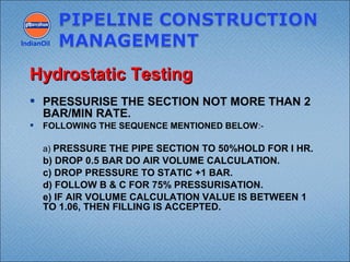  PRESSURISE THE SECTION NOT MORE THAN 2
BAR/MIN RATE.
 FOLLOWING THE SEQUENCE MENTIONED BELOW:-
  a) PRESSURE THE PIPE SECTION TO 50%HOLD FOR I HR.
b) DROP 0.5 BAR DO AIR VOLUME CALCULATION.
c) DROP PRESSURE TO STATIC +1 BAR.
d) FOLLOW B & C FOR 75% PRESSURISATION.
e) IF AIR VOLUME CALCULATION VALUE IS BETWEEN 1
TO 1.06, THEN FILLING IS ACCEPTED.
IndianOil
Hydrostatic TestingHydrostatic Testing
 