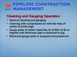  Need of cleaning and gauging
 Cleaning with compressed air with the help of
series of brush pigs
 Gauge plate of softer metal like Al of 95% of ID of
highest wall thickness pipe is fastened to pig
 Retrieved gauge plate is analyzed and preserved
IndianOil
Cleaning and Gauging OperationCleaning and Gauging Operation
 