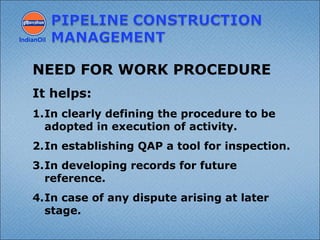 IndianOil
NEED FOR WORK PROCEDURE
It helps:
1.In clearly defining the procedure to be
adopted in execution of activity.
2.In establishing QAP a tool for inspection.
3.In developing records for future
reference.
4.In case of any dispute arising at later
stage.
 