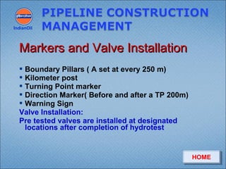 Boundary Pillars ( A set at every 250 m)
 Kilometer post
 Turning Point marker
 Direction Marker( Before and after a TP 200m)
 Warning Sign
Valve Installation:
Pre tested valves are installed at designated
locations after completion of hydrotest
IndianOil
Markers and Valve InstallationMarkers and Valve Installation
HOMEHOME
 