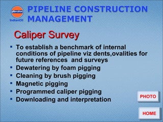  To establish a benchmark of internal
conditions of pipeline viz dents,ovalities for
future references and surveys
 Dewatering by foam pigging
 Cleaning by brush pigging
 Magnetic pigging
 Programmed caliper pigging
 Downloading and interpretation
IndianOil
Caliper SurveyCaliper Survey
HOMEHOME
PHOTOPHOTO
 