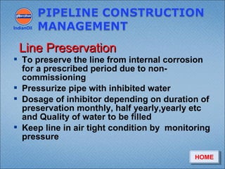  To preserve the line from internal corrosion
for a prescribed period due to non-
commissioning
 Pressurize pipe with inhibited water
 Dosage of inhibitor depending on duration of
preservation monthly, half yearly,yearly etc
and Quality of water to be filled
 Keep line in air tight condition by monitoring
pressure
IndianOil
Line PreservationLine Preservation
HOMEHOME
 