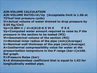 AIR-VOLUME CALCULATION
AIR-VOLUME RATIO=Vi/Vp (Acceptable limit is 1.06 at
75%of test pressure cycle)
Vi=Actual volume of water drained to drop pressure by
0.05 Kg/Cm2
Vp=(0.884 ri / ti+A)X10-6 X Vt X P X K
Vp=Computed water amount required to raise by P the
pressure in the section to be tested (M3)
Vt=Geomatrical volume of the section (M3)
ri=Nominal inner radius of the pipe (mm)(Average)
ti=Nominal wall thickness of the pipe (mm)(Average)
A=Isothermal compressibility value for water at the
pressurization tempreture in the P range (bar-1)x106.
Ref graph.
P=Pressure Raise (bar)
K=A dimensionless coefficient that is equal to 1.02 for
longitudinally welded pipe.
 