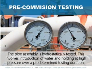 PRE-COMMISION TESTING
The pipe assembly is hydrostatically tested. This
involves introduction of water and holding at high
pressure over a predetermined testing duration.
Author: Chukwuma Anyanwu, PMP, CCP | Area: Project Planning & Control Specialist | Email: chugab2k2@yahoo.com
 