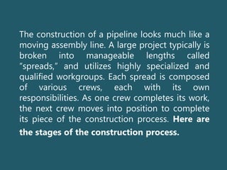 The construction of a pipeline looks much like a
moving assembly line. A large project typically is
broken into manageable lengths called
“spreads,” and utilizes highly specialized and
qualified workgroups. Each spread is composed
of various crews, each with its own
responsibilities. As one crew completes its work,
the next crew moves into position to complete
its piece of the construction process. Here are
the stages of the construction process.
 