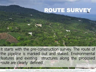 ROUTE SURVEY
It starts with the pre-construction survey. The route of
the pipeline is marked out and staked. Environmental
features and existing structures along the proposed
route are clearly defined.
Author: Chukwuma Anyanwu, PMP, CCP | Area: Project Planning & Control Specialist | Email: chugab2k2@yahoo.com
 