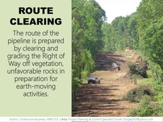 ROUTE
CLEARING
The route of the
pipeline is prepared
by clearing and
grading the Right of
Way off vegetation,
unfavorable rocks in
preparation for
earth-moving
activities.
Author: Chukwuma Anyanwu, PMP, CCP | Area: Project Planning & Control Specialist | Email: chugab2k2@yahoo.com
 