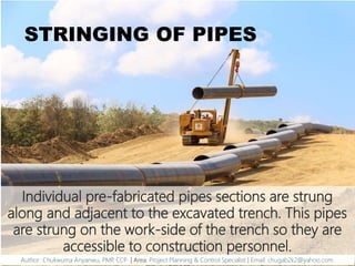 STRINGING OF PIPES
Individual pre-fabricated pipes sections are strung
along and adjacent to the excavated trench. This pipes
are strung on the work-side of the trench so they are
accessible to construction personnel.
Author: Chukwuma Anyanwu, PMP, CCP | Area: Project Planning & Control Specialist | Email: chugab2k2@yahoo.com
 