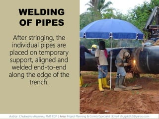 WELDING
OF PIPES
After stringing, the
individual pipes are
placed on temporary
support, aligned and
welded end-to-end
along the edge of the
trench.
Author: Chukwuma Anyanwu, PMP, CCP | Area: Project Planning & Control Specialist | Email: chugab2k2@yahoo.com
 