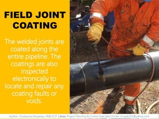 FIELD JOINT
COATING
The welded joints are
coated along the
entire pipeline. The
coatings are also
inspected
electronically to
locate and repair any
coating faults or
voids.
Author: Chukwuma Anyanwu, PMP, CCP | Area: Project Planning & Control Specialist | Email: chugab2k2@yahoo.com
 