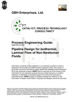 GBH Enterprises, Ltd.

Process Engineering Guide:
GBHE-PEG-FLO-303

Pipeline Design for Isothermal,
Laminar Flow of Non-Newtonian
Fluids
Information contained in this publication or as otherwise supplied to Users is
believed to be accurate and correct at time of going to press, and is given in
good faith, but it is for the User to satisfy itself of the suitability of the information
for its own particular purpose. GBHE gives no warranty as to the fitness of this
information for any particular purpose and any implied warranty or condition
(statutory or otherwise) is excluded except to the extent that exclusion is
prevented by law. GBHE accepts no liability resulting from reliance on this
information. Freedom under Patent, Copyright and Designs cannot be assumed.

Refinery Process Stream Purification Refinery Process Catalysts Troubleshooting Refinery Process Catalyst Start-Up / Shutdown
Activation Reduction In-situ Ex-situ Sulfiding Specializing in Refinery Process Catalyst Performance Evaluation Heat & Mass
Balance Analysis Catalyst Remaining Life Determination Catalyst Deactivation Assessment Catalyst Performance
Characterization Refining & Gas Processing & Petrochemical Industries Catalysts / Process Technology - Hydrogen Catalysts /
Process Technology – Ammonia Catalyst Process Technology - Methanol Catalysts / process Technology – Petrochemicals
Specializing in the Development & Commercialization of New Technology in the Refining & Petrochemical Industries
Web Site: www.GBHEnterprises.com

 