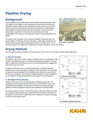 Application Notes
Pipeline Drying
Background
Process pipelines (and chemical vessels) which operate at elevated pressures need
to be tested for the integrity of their construction and sealing at the time they are
assembled. Periodic retesting is also required during usage. There are a number of
methods of conducting this pressure test with the most common method being to
seal the pipeline or vessel and pressurize with liquid water. Gas can be used to
pressure test a vessel, but it is less commonly used because of its high
compressibility which would be very dangerous if a leak or fracture developed in the
pipeline.
The problem with using water is that it leaves the pipeline wet after the test: This
has two effects, first that the corrosion of the pipe or vessel will be accelerated and
second, that the process itself may well require the pipe or vessel to be dry. So it is
common practice for the pipeline to be dried after the pressure test before it is put into operation.
Drying Methods
Three methods of drying the pipeline are commonly used, each of which can make use of a Kahn Ceramic Hygrometer.
1. Hot Air Drying
The pipeline is fed at one end with a supply of heated air from an air compressor. Heat
energy is absorbed by the water in the pipeline which speeds evaporation. The water
vapor is transported by the flowing air out of an exit port located at the opposite end
of the pipe to the hot air entry.
A capacitive instrument such as a Cermet II Hygrometer or Easidew Transmitter
located at the air outlet will indicate completion of the drying process when the outlet
air dewpoint reduces significantly from its starting value. During the process the air
will be close to saturation at the prevalent ambient temperature. When the pipeline is
dry, the dewpoint will reduce towards that of the feed air from the compressor.
2. Nitrogen Purge Drying
Instead of using hot air, an inert purge gas such as nitrogen may be used. Two
advantages of using nitrogen are that it will be very dry and therefore have a high
capacity for water adsorption and also that it is inert and can be used to prepare
pipelines or process vessels that will later contain explosive or flammable gases.
The same procedure is used as in hot air drying above, often with comparison of feed
minus outlet gas dewpoint being the measurement which determines the dryness of
the pipeline. It is common for a differential of 10ºF dewpoint to be used as the signal
for the end of the drying process.
Sasol Refinery, South Africa
An example of hot air drying
An example of nitrogen purge drying
 
