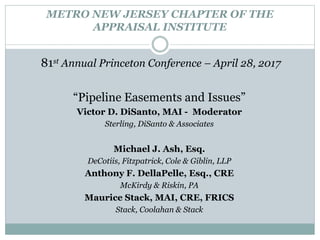METRO NEW JERSEY CHAPTER OF THE
APPRAISAL INSTITUTE
81st Annual Princeton Conference – April 28, 2017
“Pipeline Easements and Issues”
Victor D. DiSanto, MAI - Moderator
Sterling, DiSanto & Associates
Michael J. Ash, Esq.
DeCotiis, Fitzpatrick, Cole & Giblin, LLP
Anthony F. DellaPelle, Esq., CRE
McKirdy & Riskin, PA
Maurice Stack, MAI, CRE, FRICS
Stack, Coolahan & Stack
 