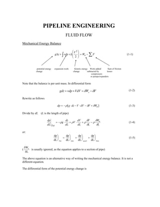 PIPELINE ENGINEERING
FLUID FLOW
Mechanical Energy Balance
g z vdp
V
W Fo∆ ∆+ +
⎛
⎝
⎜
⎜
⎞
⎠
⎟
⎟ = −∫ ∑
2
2
(1-1)
potential energy expansion work Kinetic energy Work added/ Sum of friction
change change subtracted by losses
compressors
or pumps/expanders
Note that the balance is per unit mass. In differential form
FWVdVvdpgdz o δδ −=++ (1-2)
Rewrite as follows
( )dp g dz V dV F Wo= − ⋅ − ⋅ − +ρ δ δ (1-3)
Divide by dL (L is the length of pipe)
dp
dL
g
dz
dL
V
dV
dL
F
L
W
LTot
o= − ⋅ + ⋅ + −ρ ρ ρ
δ
δ
ρ
δ
δ
(1-4)
or:
dp
dL
dp
dL
dp
dL
dp
dLTot elev accel frict
⎞
⎠
⎟ =
⎞
⎠
⎟ +
⎞
⎠
⎟ +
⎞
⎠
⎟ (1-5)
(
δ
δ
W
L
o
is usually ignored, as the equation applies to a section of pipe)
The above equation is an alternative way of writing the mechanical energy balance. It is not a
different equation.
The differential form of the potential energy change is
 