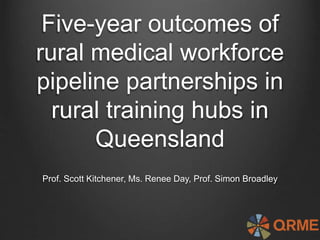 Five-year outcomes of
rural medical workforce
pipeline partnerships in
rural training hubs in
Queensland
Prof. Scott Kitchener, Ms. Renee Day, Prof. Simon Broadley
 