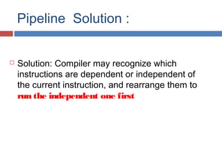 Pipeline Solution :
 Solution: Compiler may recognize which
instructions are dependent or independent of
the current instruction, and rearrange them to
run the independent one first
 