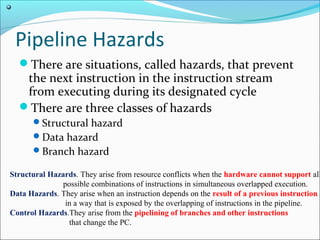 Pipeline Hazards
There are situations, called hazards, that prevent
the next instruction in the instruction stream
from executing during its designated cycle
There are three classes of hazards
Structural hazard
Data hazard
Branch hazard
 Structural Hazards. They arise from resource conflicts when the hardware cannot support all
possible combinations of instructions in simultaneous overlapped execution. 
 Data Hazards. They arise when an instruction depends on the result of a previous instruction
in a way that is exposed by the overlapping of instructions in the pipeline. 
 Control Hazards.They arise from the pipelining of branches and other instructions
that change the PC.
 