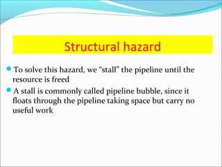 Structural hazard
To solve this hazard, we “stall” the pipeline until the
resource is freed
A stall is commonly called pipeline bubble, since it
floats through the pipeline taking space but carry no
useful work
 