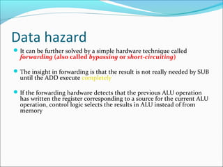 Data hazard
It can be further solved by a simple hardware technique called
forwarding (also called bypassing or short-circuiting)
The insight in forwarding is that the result is not really needed by SUB
until the ADD execute completely
If the forwarding hardware detects that the previous ALU operation
has written the register corresponding to a source for the current ALU
operation, control logic selects the results in ALU instead of from
memory
 