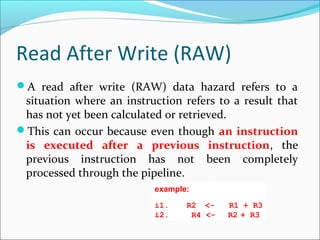 Read After Write (RAW)
A read after write (RAW) data hazard refers to a
situation where an instruction refers to a result that
has not yet been calculated or retrieved.
This can occur because even though an instruction
is executed after a previous instruction, the
previous instruction has not been completely
processed through the pipeline.
example:
i1.  R2  <- R1 + R3
i2. R4 <-  R2 + R3
 