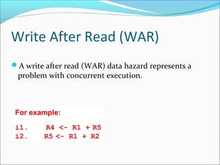 Write After Read (WAR)
A write after read (WAR) data hazard represents a
problem with concurrent execution.
For example:
i1. R4 <- R1 + R5
i2.  R5 <- R1 + R2
 
