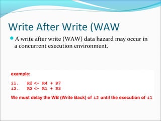 Write After Write (WAW
A write after write (WAW) data hazard may occur in
a concurrent execution environment.
example:
i1.  R2 <- R4 + R7
i2.  R2 <- R1 + R3
We must delay the WB (Write Back) of i2 until the execution of i1
 