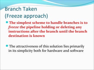 Branch Taken
(Freeze approach)
The simplest scheme to handle branches is to
freeze the pipeline holding or deleting any
instructions after the branch until the branch
destination is known
The attractiveness of this solution lies primarily
in its simplicity both for hardware and software
 