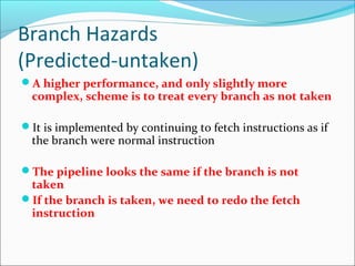 Branch Hazards
(Predicted-untaken)
A higher performance, and only slightly more
complex, scheme is to treat every branch as not taken
It is implemented by continuing to fetch instructions as if
the branch were normal instruction
The pipeline looks the same if the branch is not
taken
If the branch is taken, we need to redo the fetch
instruction
 