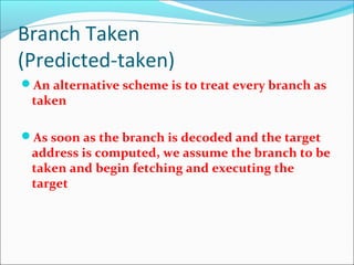 Branch Taken
(Predicted-taken)
An alternative scheme is to treat every branch as
taken
As soon as the branch is decoded and the target
address is computed, we assume the branch to be
taken and begin fetching and executing the
target
 