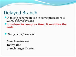 Delayed Branch
A fourth scheme in use in some processors is
called delayed branch
It is done in compiler time. It modifies the
code
The general format is:
branch instruction
Delay slot
branch target if taken
 