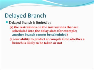 Delayed Branch
Delayed Branch is limited by
(1) the restrictions on the instructions that are
scheduled into the delay slots (for example:
another branch cannot be scheduled)
(2) our ability to predict at compile time whether a
branch is likely to be taken or not
 