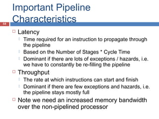 58
Important Pipeline
Characteristics
 Latency
 Time required for an instruction to propagate through
the pipeline
 Based on the Number of Stages * Cycle Time
 Dominant if there are lots of exceptions / hazards, i.e.
we have to constantly be re-filling the pipeline
 Throughput
 The rate at which instructions can start and finish
 Dominant if there are few exceptions and hazards, i.e.
the pipeline stays mostly full
 Note we need an increased memory bandwidth
over the non-pipelined processor
 