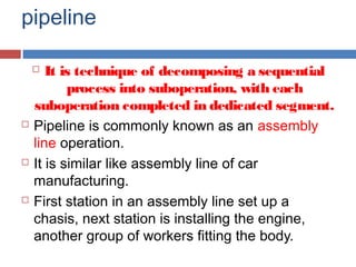 pipeline
 It is technique of decomposing a sequential
process into suboperation, with each
suboperation completed in dedicated segment.
 Pipeline is commonly known as an assembly
line operation.
 It is similar like assembly line of car
manufacturing.
 First station in an assembly line set up a
chasis, next station is installing the engine,
another group of workers fitting the body.
 