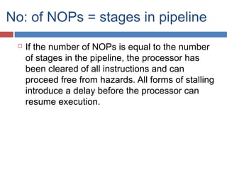 No: of NOPs = stages in pipeline
 If the number of NOPs is equal to the number
of stages in the pipeline, the processor has
been cleared of all instructions and can
proceed free from hazards. All forms of stalling
introduce a delay before the processor can
resume execution.
 