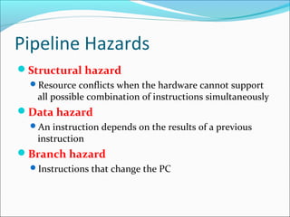 Pipeline Hazards
Structural hazard
Resource conflicts when the hardware cannot support
all possible combination of instructions simultaneously
Data hazard
An instruction depends on the results of a previous
instruction
Branch hazard
Instructions that change the PC
 