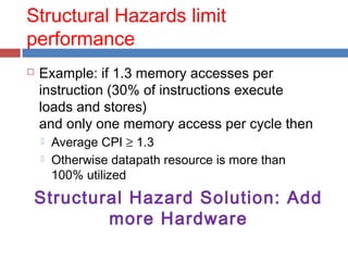 Structural Hazards limit
performance
 Example: if 1.3 memory accesses per
instruction (30% of instructions execute
loads and stores)
and only one memory access per cycle then
 Average CPI ≥ 1.3
 Otherwise datapath resource is more than
100% utilized
Structural Hazard Solution: Add
more Hardware
 