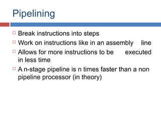 Pipelining
 Break instructions into steps
 Work on instructions like in an assembly line
 Allows for more instructions to be executed
in less time
 A n-stage pipeline is n times faster than a non
pipeline processor (in theory)
 