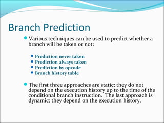 Branch Prediction
Various techniques can be used to predict whether a
branch will be taken or not:
Prediction never taken
Prediction always taken
Prediction by opcode
Branch history table
The first three approaches are static: they do not
depend on the execution history up to the time of the
conditional branch instruction. The last approach is
dynamic: they depend on the execution history.
 