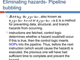 Eliminating hazards- Pipeline
bubbling
 Bubbling the pipe line , also known as
a pipe line bre ak or a pipe line stall, is a method
for preventing data, structural, and branch
hazards from occurring. 
 instructions are fetched, control logic
determines whether a hazard could/will occur.
If this is true, then the control logic inserts 
NOPs into the pipeline. Thus, before the next
instruction (which would cause the hazard) is
executed, the previous one will have had
sufficient time to complete and prevent the
 