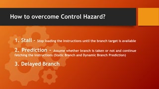 How to overcome Control Hazard?
1. Stall – Stop loading the instructions until the branch target is available
2. Prediction – Assume whether branch is taken or not and continue
fetching the instructions (Static Branch and Dynamic Branch Prediction)
3. Delayed Branch
 