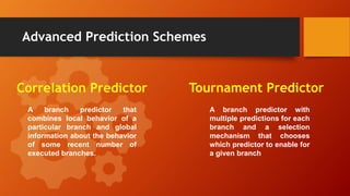 Advanced Prediction Schemes
Correlation Predictor Tournament Predictor
A branch predictor that
combines local behavior of a
particular branch and global
information about the behavior
of some recent number of
executed branches.
A branch predictor with
multiple predictions for each
branch and a selection
mechanism that chooses
which predictor to enable for
a given branch
 