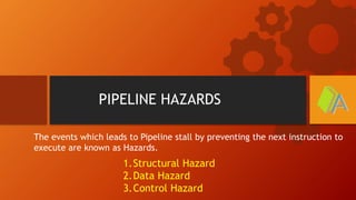 PIPELINE HAZARDS
The events which leads to Pipeline stall by preventing the next instruction to
execute are known as Hazards.
1.Structural Hazard
2.Data Hazard
3.Control Hazard
 