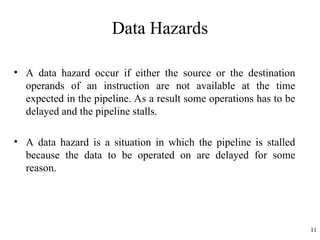 Data Hazards
• A data hazard occur if either the source or the destination
operands of an instruction are not available at the time
expected in the pipeline. As a result some operations has to be
delayed and the pipeline stalls.
• A data hazard is a situation in which the pipeline is stalled
because the data to be operated on are delayed for some
reason.
11
 