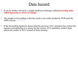 Data hazard
• It can be further solved by a simple hardware technique called forwarding (also
called bypassing or short-circuiting)
• The insight in forwarding is that the result is not really needed by SUB until the
ADD execute completely
• If the forwarding hardware detects that the previous ALU operation has written the
register corresponding to a source for the current ALU operation, control logic
selects the results in ALU instead of from memory
 