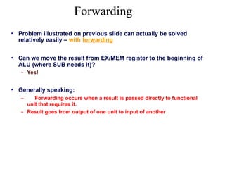 Forwarding
• Problem illustrated on previous slide can actually be solved
relatively easily – with forwarding
• Can we move the result from EX/MEM register to the beginning of
ALU (where SUB needs it)?
– Yes!
• Generally speaking:
– Forwarding occurs when a result is passed directly to functional
unit that requires it.
– Result goes from output of one unit to input of another
 