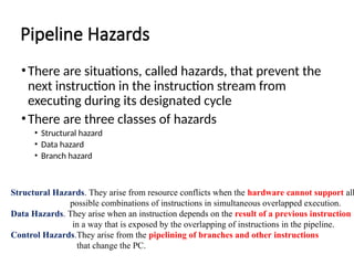 Pipeline Hazards
•There are situations, called hazards, that prevent the
next instruction in the instruction stream from
executing during its designated cycle
•There are three classes of hazards
• Structural hazard
• Data hazard
• Branch hazard
Structural Hazards. They arise from resource conflicts when the hardware cannot support all
possible combinations of instructions in simultaneous overlapped execution.
Data Hazards. They arise when an instruction depends on the result of a previous instruction
in a way that is exposed by the overlapping of instructions in the pipeline.
Control Hazards.They arise from the pipelining of branches and other instructions
that change the PC.
 