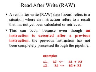 Read After Write (RAW)
• A read after write (RAW) data hazard refers to a
situation where an instruction refers to a result
that has not yet been calculated or retrieved.
• This can occur because even though an
instruction is executed after a previous
instruction, the previous instruction has not
been completely processed through the pipeline.
example:
i1. R2 <- R1 + R3
i2. R4 <- R2 + R3
 