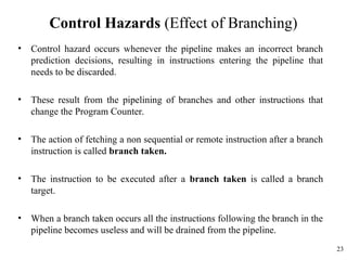 Control Hazards (Effect of Branching)
• Control hazard occurs whenever the pipeline makes an incorrect branch
prediction decisions, resulting in instructions entering the pipeline that
needs to be discarded.
• These result from the pipelining of branches and other instructions that
change the Program Counter.
• The action of fetching a non sequential or remote instruction after a branch
instruction is called branch taken.
• The instruction to be executed after a branch taken is called a branch
target.
• When a branch taken occurs all the instructions following the branch in the
pipeline becomes useless and will be drained from the pipeline.
23
 
