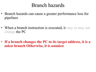 Branch hazards
• Branch hazards can cause a greater performance loss for
pipelines
• When a branch instruction is executed, it may or may not
change the PC
• If a branch changes the PC to its target address, it is a
taken branch Otherwise, it is untaken
 
