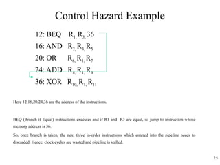 Control Hazard Example
12: BEQ R1, R3, 36
16: AND R2, R3, R5
20: OR R6, R1, R7
24: ADD R8, R1, R9
36: XOR R10, R1, R11
Here 12,16,20,24,36 are the address of the instructions.
BEQ (Branch if Equal) instructions executes and if R1 and R3 are equal, so jump to instruction whose
memory address is 36.
So, once branch is taken, the next three in-order instructions which entered into the pipeline needs to
discarded. Hence, clock cycles are wasted and pipeline is stalled.
25
 
